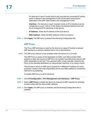 Page 304IP Configuration
IPv4 Management and Interfaces
278 Cisco Small Business 200, 300 and 500 Series Managed Switch Administration Guide (Internal Version) 
17
For devices in Layer 2 mode, there is only one directly-connected IP subnet, 
which is always in the management VLAN. All the static and dynamic 
addresses in the ARP Table reside in the management VLAN.
Interface—For devices in Layer 3 system mode, an IPv4 interface can be 
configured on a port, LAG or VLAN. Select the desired interface from the...