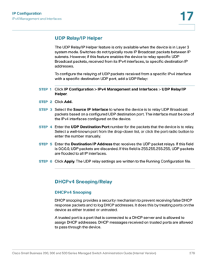 Page 305IP Configuration
IPv4 Management and Interfaces
Cisco Small Business 200, 300 and 500 Series Managed Switch Administration Guide (Internal Version)  279
17
 
UDP Relay/IP Helper
The UDP Relay/IP Helper feature is only available when the device is in Layer 3 
system mode. Switches do not typically route IP Broadcast packets between IP 
subnets. However, if this feature enables the device to relay specific UDP 
Broadcast packets, received from its IPv4 interfaces, to specific destination IP 
addresses.
To...