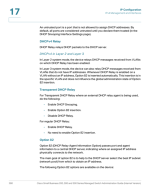 Page 306IP Configuration
IPv4 Management and Interfaces
280 Cisco Small Business 200, 300 and 500 Series Managed Switch Administration Guide (Internal Version) 
17
An untrusted port is a port that is not allowed to assign DHCP addresses. By 
default, all ports are considered untrusted until you declare them trusted (in the 
DHCP Snooping Interface Settings page).
DHCPv4 Relay
DHCP Relay relays DHCP packets to the DHCP server. 
DHCPv4 in Layer 2 and Layer 3
In Layer 2 system mode, the device relays DHCP messages...