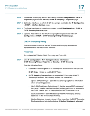 Page 315IP Configuration
IPv4 Management and Interfaces
Cisco Small Business 200, 300 and 500 Series Managed Switch Administration Guide (Internal Version)  289
17
 
STEP 1Enable DHCP Snooping and/or DHCP Relay in the IP Configuration > DHCP > 
Properties page or in the Security > DHCP Snooping > Properties page.
STEP  2Define the interfaces on which DHCP Snooping is enabled in the IP Configuration 
> DHCP > Interface Settings page.
STEP  3Configure interfaces as trusted or untrusted in the IP Configuration >...