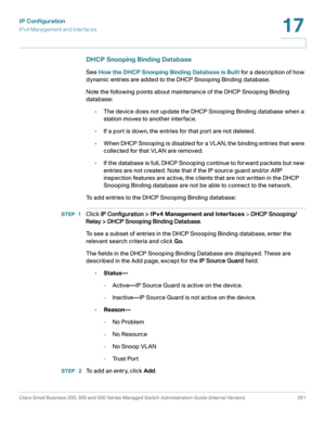 Page 317IP Configuration
IPv4 Management and Interfaces
Cisco Small Business 200, 300 and 500 Series Managed Switch Administration Guide (Internal Version)  291
17
 
DHCP Snooping Binding Database
See How the DHCP Snooping Binding Database is Built for a description of how 
dynamic entries are added to the DHCP Snooping Binding database.
Note the following points about maintenance of the DHCP Snooping Binding 
database:
•The device does not update the DHCP Snooping Binding database when a 
station moves to...