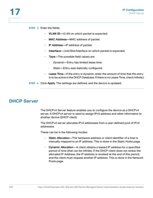 Page 318IP Configuration
DHCP Server
292 Cisco Small Business 200, 300 and 500 Series Managed Switch Administration Guide (Internal Version) 
17
STEP  3Enter the fields:
•VLAN ID—VLAN on which packet is expected.
•MAC Address—MAC address of packet.
•IP Address—IP address of packet.
•Interface—Unit/Slot/Interface on which packet is expected.
•Ty p e—T h e  p o s s i b l e  f i e l d  v a l u e s  a r e :  
-
Dynamic—Entry has limited lease time.
-
Static—Entry was statically configured. 
•Lease Time—If the entry...