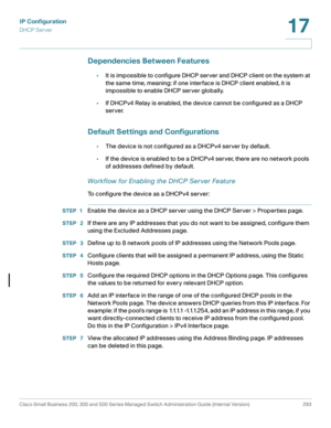 Page 319IP Configuration
DHCP Server
Cisco Small Business 200, 300 and 500 Series Managed Switch Administration Guide (Internal Version)  293
17
 
Dependencies Between Features
•It is impossible to configure DHCP server and DHCP client on the system at 
the same time, meaning: if one interface is DHCP client enabled, it is 
impossible to enable DHCP server globally.
•If DHCPv4 Relay is enabled, the device cannot be configured as a DHCP 
server.
Default Settings and Configurations
•The device is not configured as...