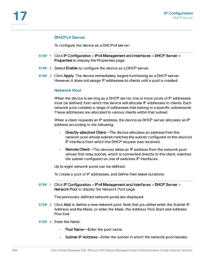 Page 320IP Configuration
DHCP Server
294 Cisco Small Business 200, 300 and 500 Series Managed Switch Administration Guide (Internal Version) 
17
DHCPv4 Server
To configure the device as a DHCPv4 server:
STEP 1Click IP Configuration > IPv4 Management and Interfaces > DHCP Server > 
Properties to display the Properties page. 
STEP  2Select Enable to configure the device as a DHCP server. 
STEP  3Click Apply. The device immediately begins functioning as a DHCP server. 
However, it does not assign IP addresses to...