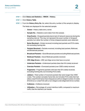 Page 33Status and Statistics
Managing RMON
Cisco Small Business 200, 300 and 500 Series Managed Switch Administration Guide (Internal Version)  23
2
 
STEP 1Click Status and Statistics > RMON > History.
STEP  2Click History Table.
STEP  3From the History Entry No. list, select the entry number of the sample to display.
The fields are displayed for the selected sample.
•Owner—History table entry owner.
•Sample No.—Statistics were taken from this sample.
•Drop Events—Dropped packets due to lack of network...