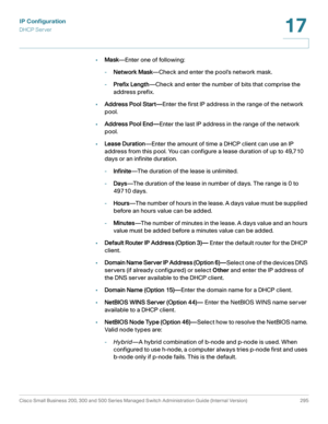 Page 321IP Configuration
DHCP Server
Cisco Small Business 200, 300 and 500 Series Managed Switch Administration Guide (Internal Version)  295
17
 
•Mask—Enter one of following:
-Network Mask—Check and enter the pool’s network mask.
-Prefix Length—Check and enter the number of bits that comprise the 
address prefix.
•Address Pool Start—Enter the first IP address in the range of the network 
pool.
•Address Pool End—Enter the last IP address in the range of the network 
pool.
•Lease Duration—Enter the amount of...