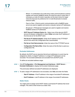 Page 322IP Configuration
DHCP Server
296 Cisco Small Business 200, 300 and 500 Series Managed Switch Administration Guide (Internal Version) 
17
-Mixed—A combination of b-node and p-node communications is used to 
register and resolve NetBIOS names. M-node first uses b-node; then, if 
necessary, p-node. M-node is typically not the best choice for larger 
networks because its preference for b-node Broadcasts increases 
network traffic.
-Peer-to-Peer—Point-to-point communications with a NetBIOS name 
server are...