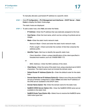 Page 323IP Configuration
DHCP Server
Cisco Small Business 200, 300 and 500 Series Managed Switch Administration Guide (Internal Version)  297
17
 
To manually allocate a permanent IP address to a specific client:
STEP 1Click IP Configuration > IPv4 Management and Interfaces > DHCP Server > Static 
Hosts to display the Static Hosts page.
The static hosts are displayed.
STEP 2 To add a static host, click Add, and enter the fields:
•IP Address—Enter the IP address that was statically assigned to the host.
•Host...