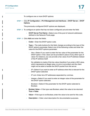Page 325IP Configuration
DHCP Server
Cisco Small Business 200, 300 and 500 Series Managed Switch Administration Guide (Internal Version)  299
17
 
To configure one or more DHCP options:
STEP 1Click IP Configuration > IPv4 Management and Interfaces > DHCP Server > DHCP 
Options.
The previously-configured DHCP options are displayed..
STEP  2To configure an option that has not been configured yet and enter the field:
•DHCP Server Pool Name—Select one of the pool of network addresses 
defined in the Network Pools...