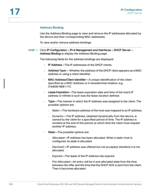 Page 326IP Configuration
DHCP Server
300 Cisco Small Business 200, 300 and 500 Series Managed Switch Administration Guide (Internal Version) 
17
Address Binding
Use the Address Binding page to view and remove the IP addresses allocated by 
the device and their corresponding MAC addresses. 
To view and/or remove address bindings:
STEP 1Click IP Configuration > IPv4 Management and Interfaces > DHCP Server > 
Address Binding to display the Address Binding page. 
The following fields for the address bindings are...