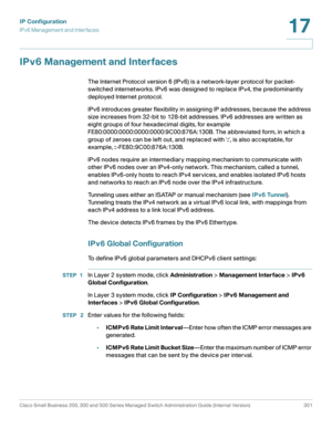 Page 327IP Configuration
IPv6 Management and Interfaces
Cisco Small Business 200, 300 and 500 Series Managed Switch Administration Guide (Internal Version)  301
17
 
IPv6 Management and Interfaces
The Internet Protocol version 6 (IPv6) is a network-layer protocol for packet-
switched internetworks. IPv6 was designed to replace IPv4, the predominantly 
deployed Internet protocol. 
IPv6 introduces greater flexibility in assigning IP addresses, because the address 
size increases from 32-bit to 128-bit addresses....