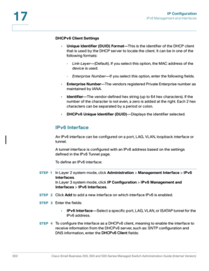 Page 328IP Configuration
IPv6 Management and Interfaces
302 Cisco Small Business 200, 300 and 500 Series Managed Switch Administration Guide (Internal Version) 
17
DHCPv6 Client Settings 
•Unique Identifier (DUID) Format—This is the identifier of the DHCP client 
that is used by the DHCP server to locate the client. It can be in one of the 
following formats :
-Link-Layer—(Default). If you select this option, the MAC address of the 
device is used.
-Enterprise Number—If you select this option, enter the...