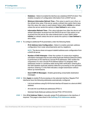 Page 329IP Configuration
IPv6 Management and Interfaces
Cisco Small Business 200, 300 and 500 Series Managed Switch Administration Guide (Internal Version)  303
17
 
•Stateless—Select to enable the interface as a stateless DHCPv6 client. This 
enables reception of configuration information from a DHCP server.
•Minimum Information Refresh Time—This value is used to put a floor on 
the refresh time value. If the server sends a refresh time option that is less 
than this value, this value is used instead. Select...