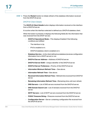 Page 330IP Configuration
IPv6 Management and Interfaces
304 Cisco Small Business 200, 300 and 500 Series Managed Switch Administration Guide (Internal Version) 
17
STEP  8Press the Restart button to initiate refresh of the stateless information received 
from the DHCPv6 server.
DHCPv6 Client Details
The DHCPv6 Client Details button displays information received on the interface 
from a DHCPv6 server.
It is active when the interface selected is defined as a DHCPv6 stateless client.
When the button is pressed, it...