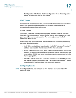 Page 331IP Configuration
IPv6 Management and Interfaces
Cisco Small Business 200, 300 and 500 Series Managed Switch Administration Guide (Internal Version)  305
17
 
•Configuration Path Name—Path to configuration file on the configuration 
server received from the DHCPv6 server.
IPv6 Tunnel
Tunnels enable transmission of IPv6 packets over IPv4 networks. Each tunnel has a 
source IPv4 address and a destination IPv4 address. The IPv6 packet is 
encapsulated between these addresses.
ISATAP Tunnels
The type of...