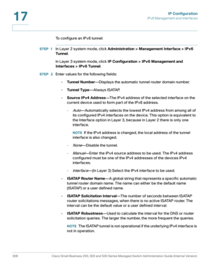Page 332IP Configuration
IPv6 Management and Interfaces
306 Cisco Small Business 200, 300 and 500 Series Managed Switch Administration Guide (Internal Version) 
17
To configure an IPv6 tunnel:
STEP 1In Layer 2 system mode, click Administration > Management Interface > IPv6 
Tunnel.
In Layer 3 system mode, click IP Configuration > IPv6 Management and 
Interfaces > IPv6 Tunnel.
STEP  2Enter values for the following fields:
•Tunnel Number—Displays the automatic tunnel router domain number. 
•Tunnel Type—Always...