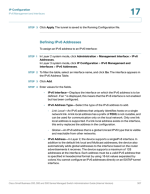 Page 333IP Configuration
IPv6 Management and Interfaces
Cisco Small Business 200, 300 and 500 Series Managed Switch Administration Guide (Internal Version)  307
17
 
STEP  3Click Apply. The tunnel is saved to the Running Configuration file.
Defining IPv6 Addresses
To assign an IPv6 address to an IPv6 Interface:
STEP 1In Layer 2 system mode, click Administration > Management Interface > IPv6 
Addresses.
In Layer 3 system mode, click IP Configuration > IPv6 Management and 
Interfaces > IPv6 Addresses.
STEP  2To...