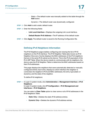 Page 335IP Configuration
IPv6 Management and Interfaces
Cisco Small Business 200, 300 and 500 Series Managed Switch Administration Guide (Internal Version)  309
17
 
-Static—The default router was manually added to this table through the 
Add button.
-Dynamic—The default router was dynamically configured.
STEP  2Click Add to add a static default router.
STEP  3Enter the following fields:
•Link Local Interface—Displays the outgoing Link Local interface.
•Default Router IPv6 Address—The IP address of the default...