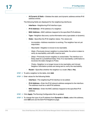 Page 336IP Configuration
IPv6 Management and Interfaces
310 Cisco Small Business 200, 300 and 500 Series Managed Switch Administration Guide (Internal Version) 
17
•All Dynamic & Static—Deletes the static and dynamic address entries IPv6 
address entries. 
The following fields are displayed for the neighboring interfaces:
•Interface—Neighboring IPv6 interface type.
•IPv6 Address—IPv6 address of a neighbor.
•MAC Address—MAC address mapped to the specified IPv6 address.
•Type—Neighbor discovery cache information...