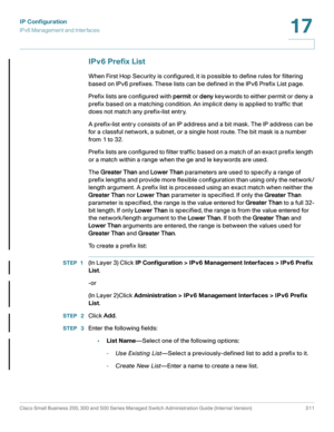 Page 337IP Configuration
IPv6 Management and Interfaces
Cisco Small Business 200, 300 and 500 Series Managed Switch Administration Guide (Internal Version)  311
17
 
IPv6 Prefix List
When First Hop Security is configured, it is possible to define rules for filtering 
based on IPv6 prefixes. These lists can be defined in the IPv6 Prefix List page.
Prefix lists are configured with permit or deny keywords to either permit or deny a 
prefix based on a matching condition. An implicit deny is applied to traffic that...