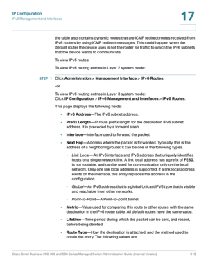 Page 339IP Configuration
IPv6 Management and Interfaces
Cisco Small Business 200, 300 and 500 Series Managed Switch Administration Guide (Internal Version)  313
17
 
the table also contains dynamic routes that are ICMP redirect routes received from 
IPv6 routers by using ICMP redirect messages. This could happen when the 
default router the device uses is not the router for traffic to which the IPv6 subnets 
that the device wants to communicate.
To view IPv6 routes: 
To view IPv6 routing entries in Layer 2...