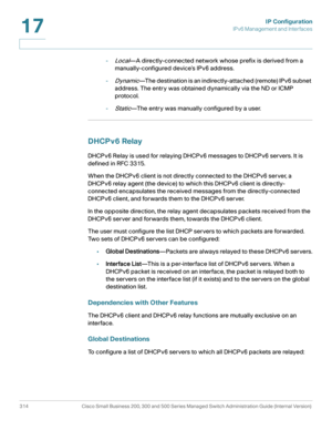 Page 340IP Configuration
IPv6 Management and Interfaces
314 Cisco Small Business 200, 300 and 500 Series Managed Switch Administration Guide (Internal Version) 
17
-Local—A directly-connected network whose prefix is derived from a 
manually-configured device’s IPv6 address.
-
Dynamic—The destination is an indirectly-attached (remote) IPv6 subnet 
address. The entry was obtained dynamically via the ND or ICMP 
protocol.
-
Static—The entry was manually configured by a user.
DHCPv6 Relay
DHCPv6 Relay is used for...