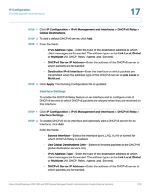 Page 341IP Configuration
IPv6 Management and Interfaces
Cisco Small Business 200, 300 and 500 Series Managed Switch Administration Guide (Internal Version)  315
17
 
STEP 1Click IP Configuration > IPv6 Management and Interfaces > DHCPv6 Relay > 
Global Destinations.
STEP  2To add a default DHCPv6 server, click Add.
STEP  3Enter the fields:
•IPv6 Address Type—Enter the type of the destination address to which 
client messages are forwarded. The address type can be Link Local, Global 
or Multicast...