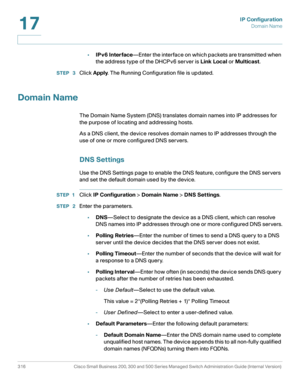 Page 342IP Configuration
Domain Name
316 Cisco Small Business 200, 300 and 500 Series Managed Switch Administration Guide (Internal Version) 
17
•IPv6 Interface—Enter the interface on which packets are transmitted when 
the address type of the DHCPv6 server is Link Local or Multicast.
STEP  3Click Apply. The Running Configuration file is updated.
Domain Name
The Domain Name System (DNS) translates domain names into IP addresses for 
the purpose of locating and addressing hosts.
As a DNS client, the device...