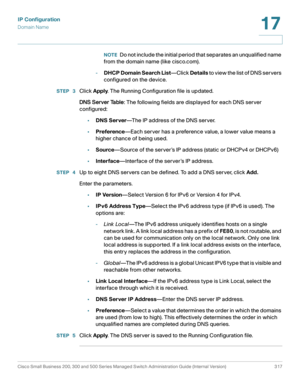 Page 343IP Configuration
Domain Name
Cisco Small Business 200, 300 and 500 Series Managed Switch Administration Guide (Internal Version)  317
17
 
NOTEDo not include the initial period that separates an unqualified name 
from the domain name (like cisco.com).
-D H C P  D o m a i n  S e a r c h  L i s t—Click Details to view the list of DNS servers 
configured on the device.
STEP  3Click Apply. The Running Configuration file is updated.
DNS Server Table: The following fields are displayed for each DNS server...