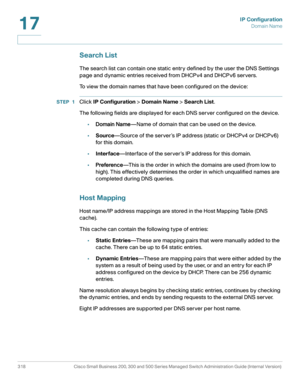 Page 344IP Configuration
Domain Name
318 Cisco Small Business 200, 300 and 500 Series Managed Switch Administration Guide (Internal Version) 
17
Search List
The search list can contain one static entry defined by the user the DNS Settings 
page and dynamic entries received from DHCPv4 and DHCPv6 servers.
To view the domain names that have been configured on the device:
STEP 1Click IP Configuration > Domain Name > Search List.
The following fields are displayed for each DNS server configured on the device....