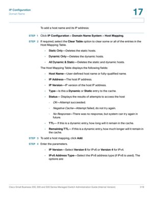 Page 345IP Configuration
Domain Name
Cisco Small Business 200, 300 and 500 Series Managed Switch Administration Guide (Internal Version)  319
17
 
To add a host name and its IP address:
STEP 1Click IP Configuration > Domain Name System > Host Mapping.
STEP  2If required, select the Clear Table option to clear some or all of the entries in the 
Host Mapping Table. 
•Static Only—Deletes the static hosts. 
•Dynamic Only—Deletes the dynamic hosts. 
•All Dynamic & Static—Deletes the static and dynamic hosts. 
The...