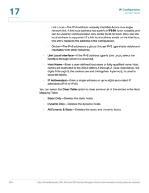 Page 346IP Configuration
Domain Name
320 Cisco Small Business 200, 300 and 500 Series Managed Switch Administration Guide (Internal Version) 
17
-Link Local—The IPv6 address uniquely identifies hosts on a single 
network link. A link local address has a prefix of FE80, is not routable, and 
can be used for communication only on the local network. Only one link 
local address is supported. If a link local address exists on the interface, 
this entry replaces the address in the configuration.
-Global—The IPv6...
