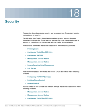 Page 36518
Cisco Small Business 200, 300 and 500 Series Managed Switch Administration Guide (Internal Version)  328
 
Security
This section describes device security and access control. The system handles 
various types of security.
The following list of topics describes the various types of security features 
described in this section. Some features are used for more than a single type of 
security or control, and so they appear twice in the list of topics below.
Permission to administer the device is described...