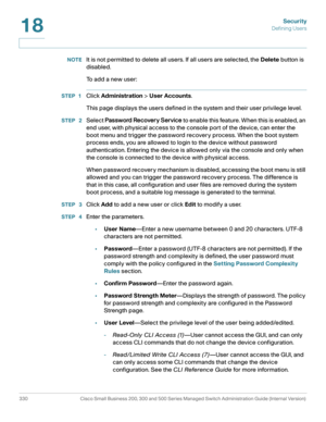 Page 367Security
Defining Users
330 Cisco Small Business 200, 300 and 500 Series Managed Switch Administration Guide (Internal Version) 
18
NOTEIt is not permitted to delete all users. If all users are selected, the Delete button is 
disabled.
To add a new user:
STEP 1Click Administration > User Accounts.
This page displays the users defined in the system and their user privilege level.
STEP  2Select Password Recover y Ser vice to enable this feature. When this is enabled, an 
end user, with physical access to...