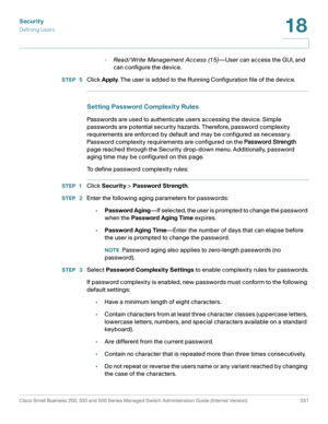 Page 368Security
Defining Users
Cisco Small Business 200, 300 and 500 Series Managed Switch Administration Guide (Internal Version)  331
18
 
-Read/Write Management Access (15)—User can access the GUI, and 
can configure the device.
STEP  5Click Apply. The user is added to the Running Configuration file of the device.
Setting Password Complexity Rules
Passwords are used to authenticate users accessing the device. Simple 
passwords are potential security hazards. Therefore, password complexity 
requirements are...