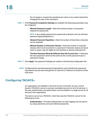 Page 369Security
Configuring TACACS+
332 Cisco Small Business 200, 300 and 500 Series Managed Switch Administration Guide (Internal Version) 
18
•Do not repeat or reverse the manufacturers name or any variant reached by 
changing the case of the characters.
STEP  4If the Password Complexity Settings are enabled, the following parameters may 
be configured:
•Minimal Password Length—Enter the minimal number of characters 
required for passwords.
NOTEA zero-length password (no password) is allowed, and can still...
