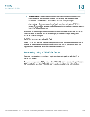 Page 370Security
Configuring TACACS+
Cisco Small Business 200, 300 and 500 Series Managed Switch Administration Guide (Internal Version)  333
18
 
•Authorization—Performed at login. After the authentication session is 
completed, an authorization session starts using the authenticated 
username. The TACACS+ server then checks user privileges.
•Accounting—Enable accounting of login sessions using the TACACS+ 
server. This enables a system administrator to generate accounting reports 
from the TACACS+ server.
In...