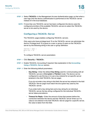 Page 372Security
Configuring TACACS+
Cisco Small Business 200, 300 and 500 Series Managed Switch Administration Guide (Internal Version)  335
18
 
STEP  3Select TA C A C S + in the Management Access Authentication page, so that when a 
user logs onto the device, authentication is performed on the TACACS+ server 
instead of in the local database.
NOTEIf more than one TACACS+ server has been configured, the device uses the 
configured priorities of the available TACACS+ servers to select the TACACS+ 
server to be...