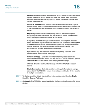 Page 374Security
Configuring TACACS+
Cisco Small Business 200, 300 and 500 Series Managed Switch Administration Guide (Internal Version)  337
18
 
•Priority—Enter the order in which this TACACS+ server is used. Zero is the 
highest priority TACACS+ server and is the first server used. If it cannot 
establish a session with the high priority server, the device tries the next 
highest priority server. 
•Source IP Address—(For SG500X devices and other devices in Layer 3 
system mode). Select to use either the...