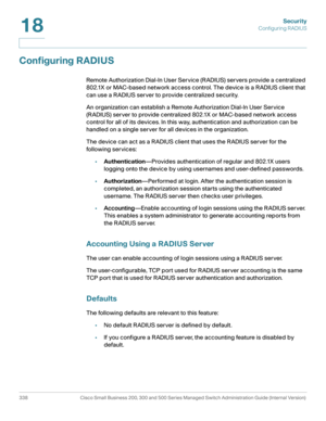 Page 375Security
Configuring RADIUS
338 Cisco Small Business 200, 300 and 500 Series Managed Switch Administration Guide (Internal Version) 
18
Configuring RADIUS
Remote Authorization Dial-In User Service (RADIUS) servers provide a centralized 
802.1X or MAC-based network access control. The device is a RADIUS client that 
can use a RADIUS server to provide centralized security. 
An organization can establish a Remote Authorization Dial-In User Service 
(RADIUS) server to provide centralized 802.1X or MAC-based...
