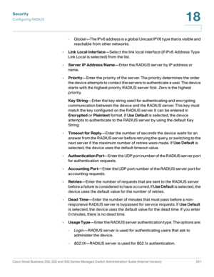 Page 378Security
Configuring RADIUS
Cisco Small Business 200, 300 and 500 Series Managed Switch Administration Guide (Internal Version)  341
18
 
-Global—The IPv6 address is a global Unicast IPV6 type that is visible and 
reachable from other networks.
•Link Local Interface—Select the link local interface (if IPv6 Address Type 
Link Local is selected) from the list. 
•Server IP Address/Name—Enter the RADIUS server by IP address or 
name.
•Priority—Enter the priority of the server. The priority determines the...