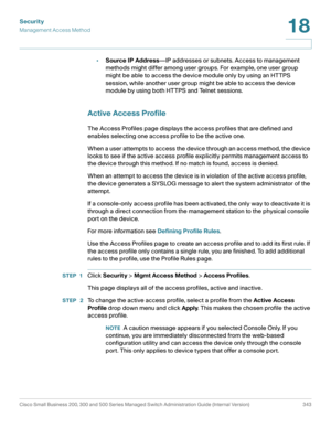 Page 380Security
Management Access Method
Cisco Small Business 200, 300 and 500 Series Managed Switch Administration Guide (Internal Version)  343
18
 
•Source IP Address—IP addresses or subnets. Access to management 
methods might differ among user groups. For example, one user group 
might be able to access the device module only by using an HTTPS 
session, while another user group might be able to access the device 
module by using both HTTPS and Telnet sessions.
Active Access Profile
The Access Profiles page...