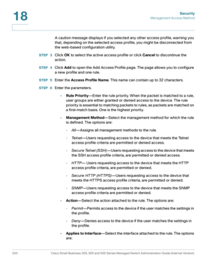 Page 381Security
Management Access Method
344 Cisco Small Business 200, 300 and 500 Series Managed Switch Administration Guide (Internal Version) 
18
A caution message displays if you selected any other access profile, warning you 
that, depending on the selected access profile, you might be disconnected from 
the web-based configuration utility.
STEP  3Click OK to select the active access profile or click Cancel to discontinue the 
action. 
STEP  4Click Add to open the Add Access Profile page. The page allows...
