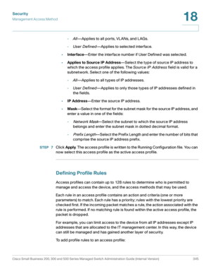 Page 382Security
Management Access Method
Cisco Small Business 200, 300 and 500 Series Managed Switch Administration Guide (Internal Version)  345
18
 
-All—Applies to all ports, VLANs, and LAGs.
-User Defined—Applies to selected interface.
•Interface—Enter the interface number if User Defined was selected.
•Applies to Source IP Address—Select the type of source IP address to 
which the access profile applies. The Source IP Address field is valid for a 
subnetwork. Select one of the following values:...