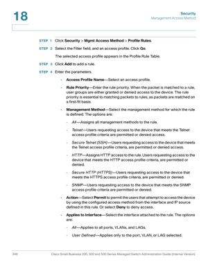 Page 383Security
Management Access Method
346 Cisco Small Business 200, 300 and 500 Series Managed Switch Administration Guide (Internal Version) 
18
STEP 1Click Security > Mgmt Access Method > Profile Rules.
STEP  2Select the Filter field, and an access profile. Click Go.
The selected access profile appears in the Profile Rule Table.
STEP  3Click Add to add a rule.
STEP  4Enter the parameters.
•Access Profile Name—Select an access profile.
•Rule Priority—Enter the rule priority. When the packet is matched to a...