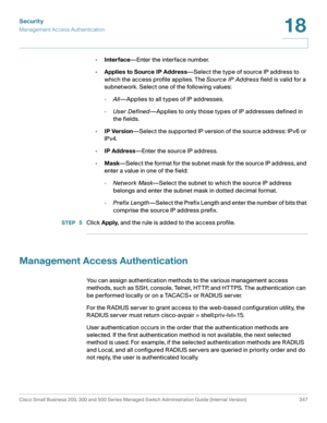 Page 384Security
Management Access Authentication
Cisco Small Business 200, 300 and 500 Series Managed Switch Administration Guide (Internal Version)  347
18
 
•Interface—Enter the interface number.
•Applies to Source IP Address—Select the type of source IP address to 
which the access profile applies. The Source IP Address field is valid for a 
subnetwork. Select one of the following values:
-All—Applies to all types of IP addresses.
-User Defined—Applies to only those types of IP addresses defined in 
the...