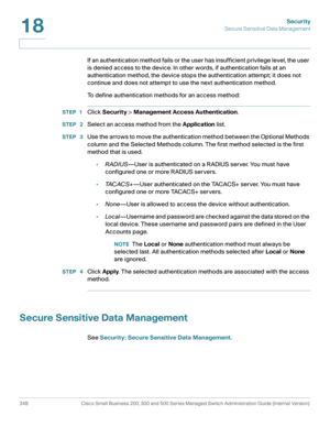 Page 385Security
Secure Sensitive Data Management
348 Cisco Small Business 200, 300 and 500 Series Managed Switch Administration Guide (Internal Version) 
18
If an authentication method fails or the user has insufficient privilege level, the user 
is denied access to the device. In other words, if authentication fails at an 
authentication method, the device stops the authentication attempt; it does not 
continue and does not attempt to use the next authentication method. 
To define authentication methods for an...