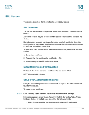 Page 386Security
SSL Server
Cisco Small Business 200, 300 and 500 Series Managed Switch Administration Guide (Internal Version)  349
18
 
SSL Server
This section describes the Secure Socket Layer (SSL) feature.
SSL Overview
The Secure Socket Layer (SSL) feature is used to open an HTTPS session to the 
device. 
An HTTPS session may be opened with the default certificate that exists on the 
device.
Some browsers generate warnings when using a default certificate, since this 
certificate is not signed by a...