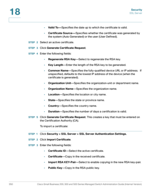 Page 387Security
SSL Server
350 Cisco Small Business 200, 300 and 500 Series Managed Switch Administration Guide (Internal Version) 
18
•Valid To—Specifies the date up to which the certificate is valid. 
•Certificate Source—Specifies whether the certificate was generated by 
the system (Auto Generated) or the user (User Defined). 
STEP  2Select an active certificate.
STEP  3Click Generate Certificate Request. 
STEP  4Enter the following fields:
•Regenerate RSA Key—Select to regenerate the RSA key.
•Key...