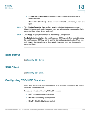 Page 388Security
SSH Server
Cisco Small Business 200, 300 and 500 Series Managed Switch Administration Guide (Internal Version)  351
18
 
•Private Key (Encrypted)—Select and copy in the RSA private key in 
encrypted form. 
•Private Key (Plaintext)—Select and copy in the RSA private key in plain text 
form. 
STEP  4Click Display Sensitive Data as Encrypted to display this key as encrypted. 
When this button is clicked, the private keys are written to the configuration file in 
encrypted form (when Apply is...